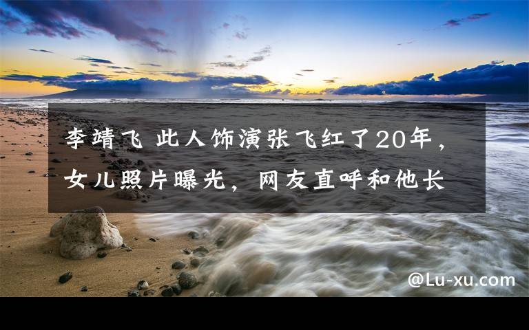 李靖飞 此人饰演张飞红了20年，女儿照片曝光，网友直呼和他长得好像