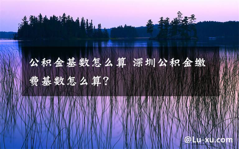 公积金基数怎么算 深圳公积金缴费基数怎么算？