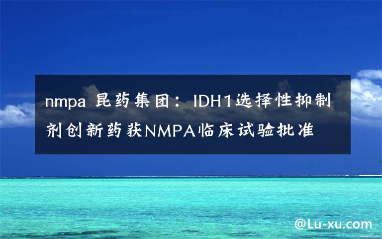 nmpa 昆药集团：IDH1选择性抑制剂创新药获NMPA临床试验批准