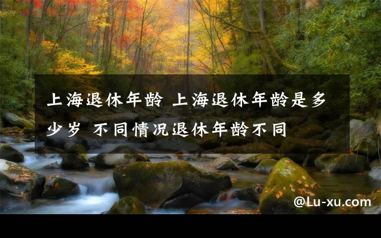 上海退休年龄 上海退休年龄是多少岁 不同情况退休年龄不同文章配图