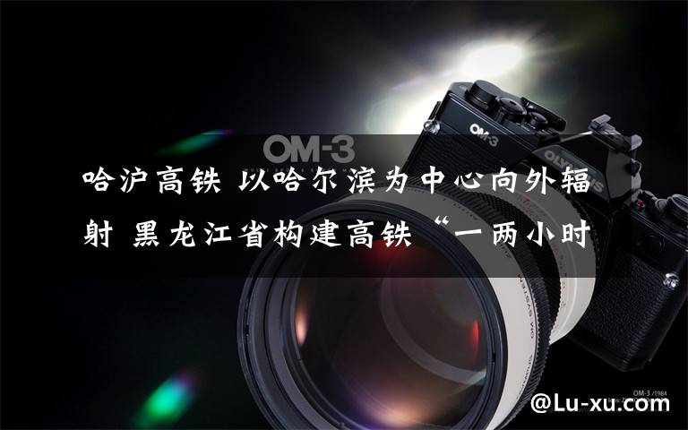 哈沪高铁 以哈尔滨为中心向外辐射 黑龙江省构建高铁“一两小时经济圈”