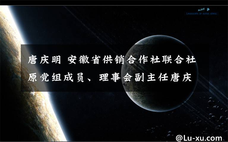 唐庆明 安徽省供销合作社联合社原党组成员、理事会副主任唐庆明（副厅级）被公诉