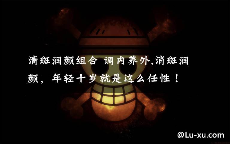 清斑润颜组合 调内养外,消斑润颜，年轻十岁就是这么任性！文章配图