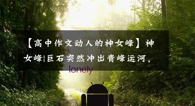 【高中作文动人的神女峰】神女峰|巨石突然冲出青峰运河，像美丽动人的少女一样，神女峰文章配图