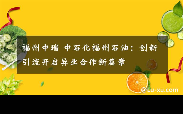 福州中瑞 中石化福州石油：创新引流开启异业合作新篇章文章配图