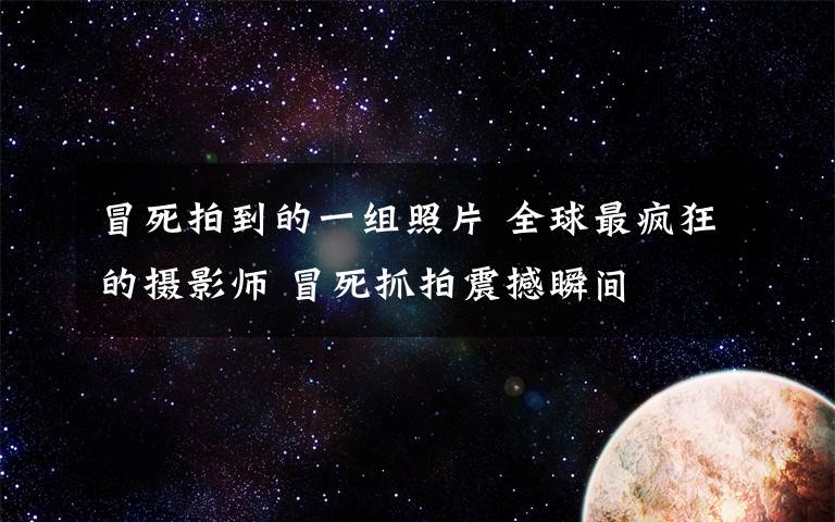 冒死拍到的一组照片 全球最疯狂的摄影师 冒死抓拍震撼瞬间