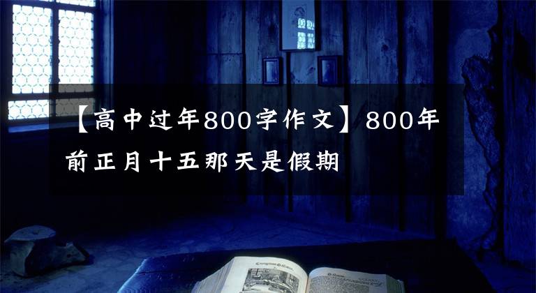 【高中过年800字作文】800年前正月十五那天是假期