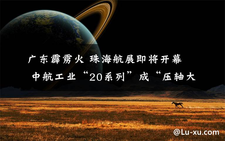 广东霹雳火 珠海航展即将开幕  中航工业“20系列”成“压轴大戏”