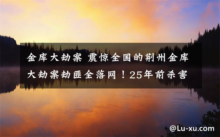 金库大劫案 震惊全国的荆州金库大劫案劫匪全落网！25年前杀害3名守卫，抢走两百多万现金文章配图
