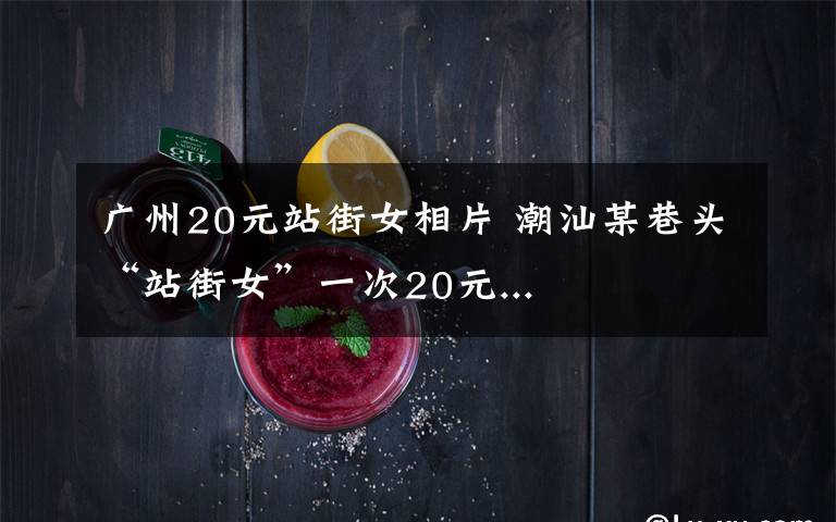 广州20元站街女相片 潮汕某巷头“站街女”一次20元...