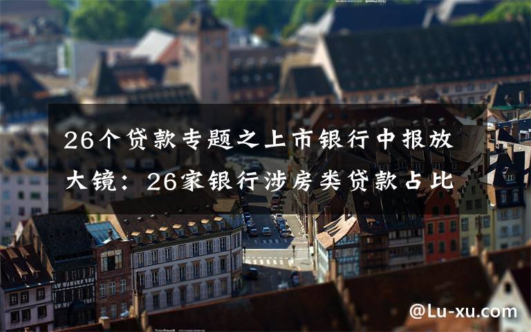 26个贷款专题之上市银行中报放大镜：26家银行涉房类贷款占比下降、谁还在踩红线？