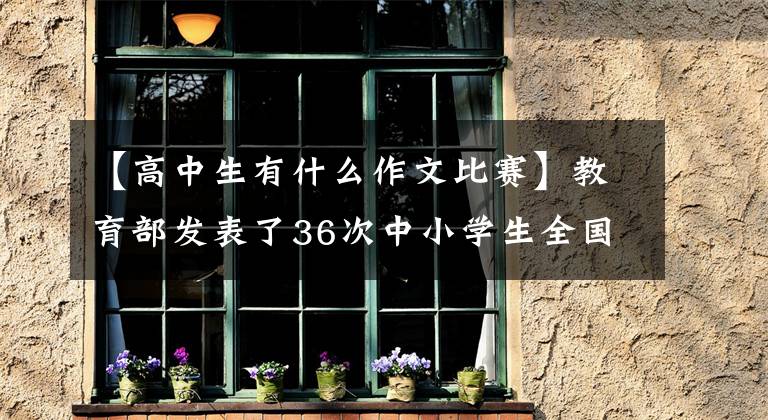 【高中生有什么作文比赛】教育部发表了36次中小学生全国比赛，学科竞争仅限于高中