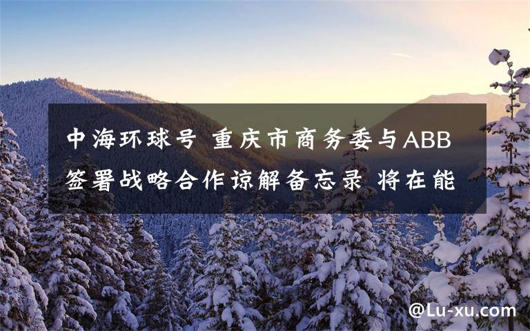 中海环球号 重庆市商务委与ABB签署战略合作谅解备忘录 将在能源等领域全面合作