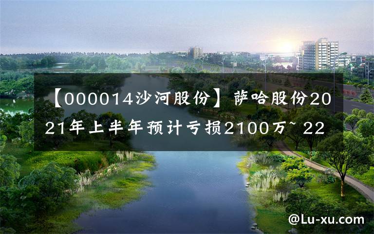 【000014沙河股份】萨哈股份2021年上半年预计亏损2100万~ 2200万年同比，顺差项目不符合结转收入条件。