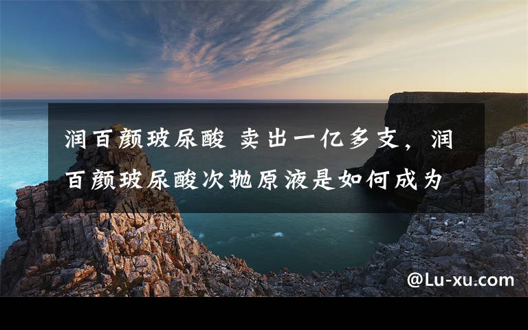 润百颜玻尿酸 卖出一亿多支，润百颜玻尿酸次抛原液是如何成为现象级产品的？