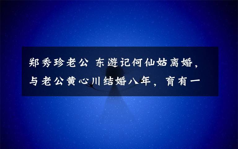 郑秀珍老公 东游记何仙姑离婚，与老公黄心川结婚八年，育有一子