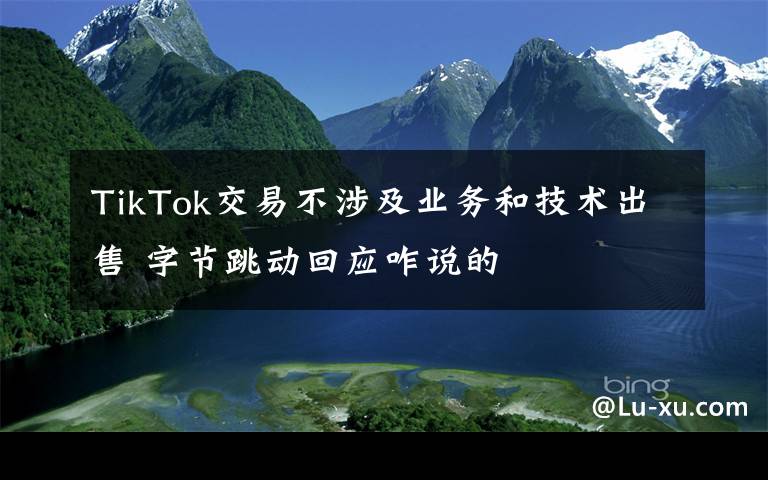 TikTok交易不涉及业务和技术出售 字节跳动回应咋说的