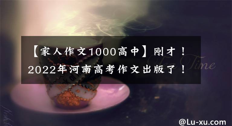 【家人作文1000高中】刚才！2022年河南高考作文出版了！(附上历年高考作文题目)