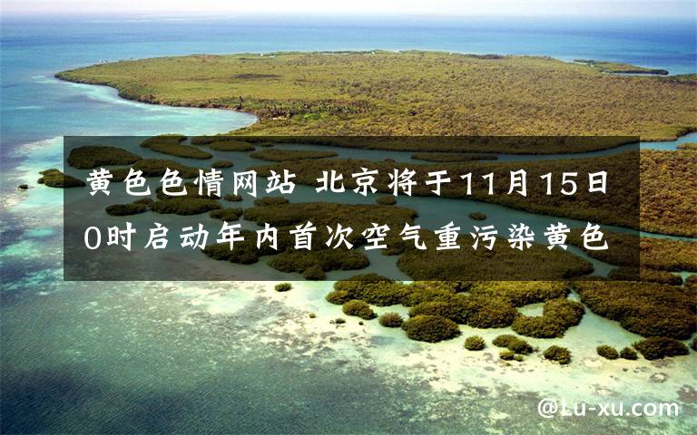 黄色色情网站 北京将于11月15日0时启动年内首次空气重污染黄色预警文章配图