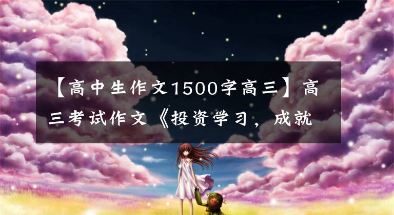 【高中生作文1500字高三】高三考试作文《投资学习，成就人生》