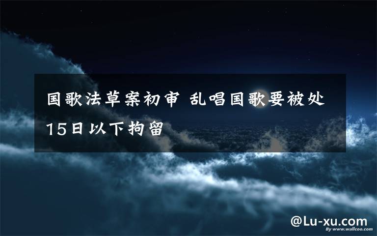 国歌法草案初审 乱唱国歌要被处15日以下拘留