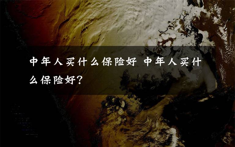 中年人买什么保险好 中年人买什么保险好？文章配图