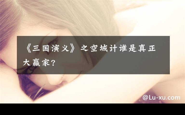 《三国演义》之空城计谁是真正大赢家?文章配图