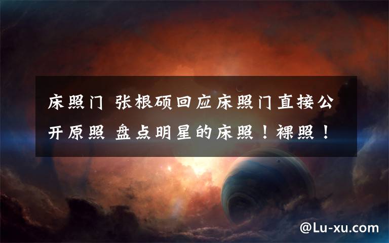 床照门 张根硕回应床照门直接公开原照 盘点明星的床照！裸照！艳照！