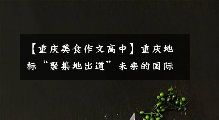 【重庆美食作文高中】重庆地标“聚集地出道”未来的国际美食家名声会增加什么“味道”？