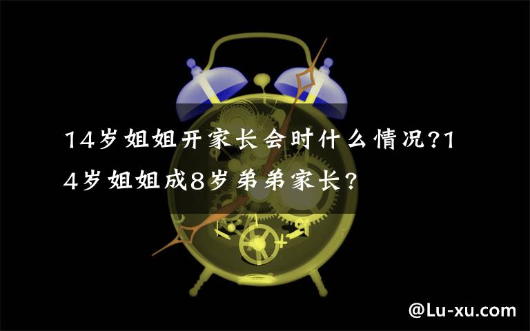 14岁姐姐开家长会时什么情况?14岁姐姐成8岁弟弟家长?