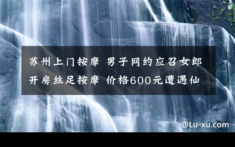 苏州上门按摩 男子网约应召女郎开房丝足按摩 价格600元遭遇仙人跳