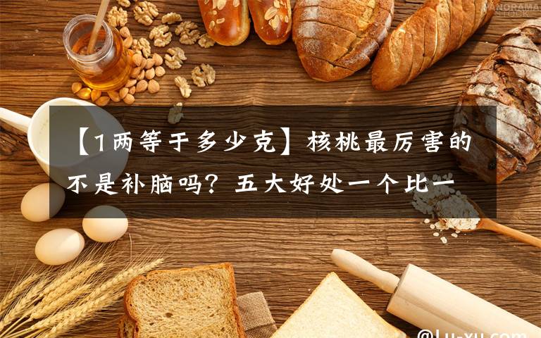 【1两等于多少克】核桃最厉害的不是补脑吗？五大好处一个比一个惊喜！很多人还不知道文章配图