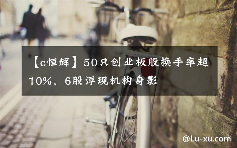 【c恒辉】50只创业板股换手率超10%，6股浮现机构身影