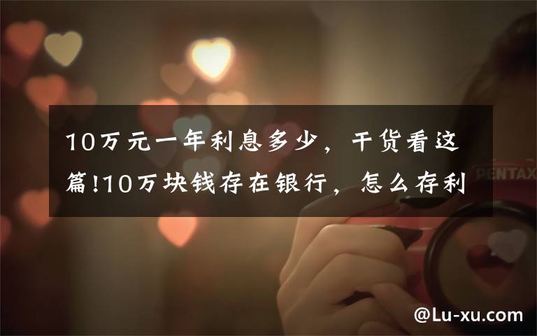 10万元一年利息多少，干货看这篇!10万块钱存在银行，怎么存利率最高？网友：还有这种操作？文章配图