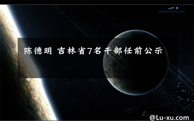 陈德明 吉林省7名干部任前公示