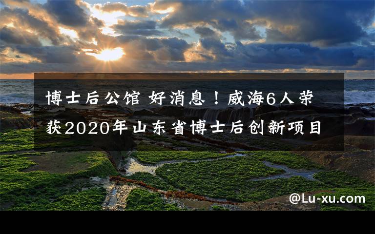 博士后公馆 好消息！威海6人荣获2020年山东省博士后创新项目资助