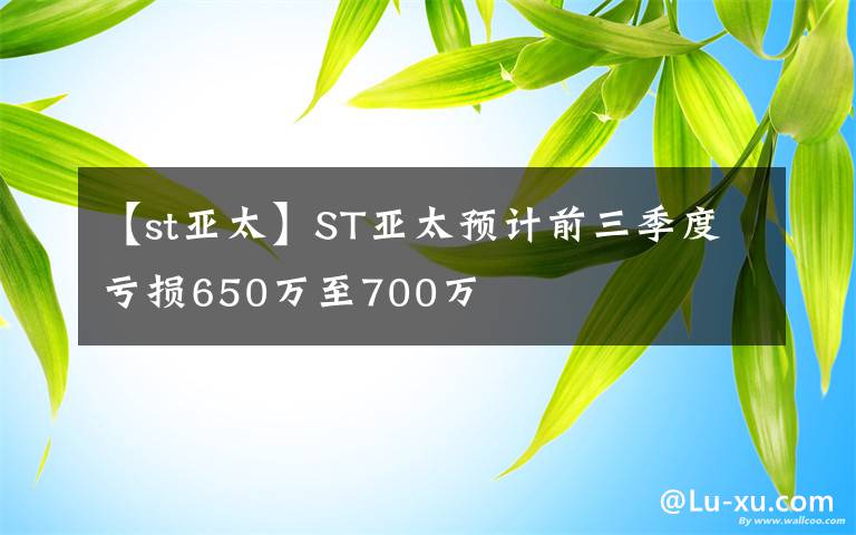 【st亚太】ST亚太预计前三季度亏损650万至700万