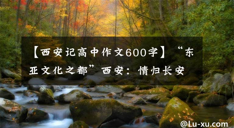 【西安记高中作文600字】“东亚文化之都”西安：情归长安，梦归大唐。