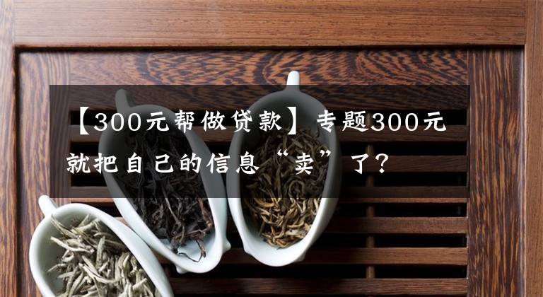 【300元帮做贷款】专题300元就把自己的信息“卖”了？