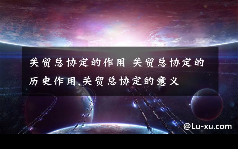关贸总协定的作用 关贸总协定的历史作用,关贸总协定的意义