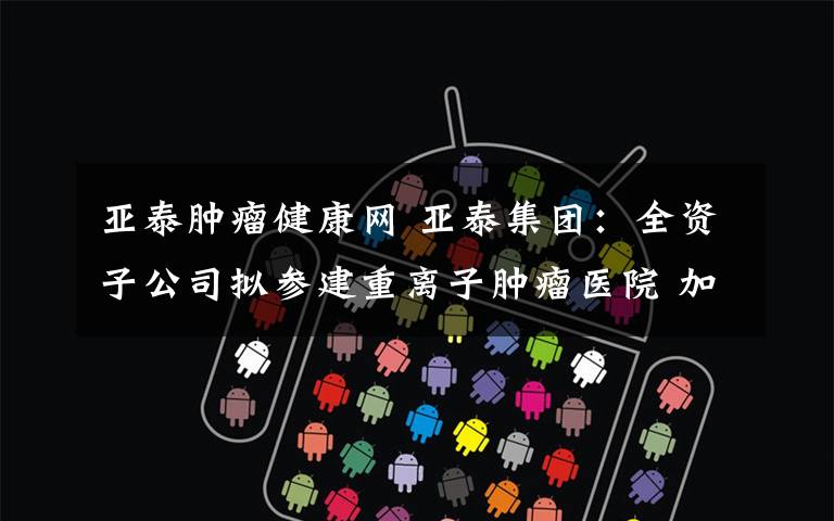 亚泰肿瘤健康网 亚泰集团：全资子公司拟参建重离子肿瘤医院 加快构建医药产业大健康产业链文章配图