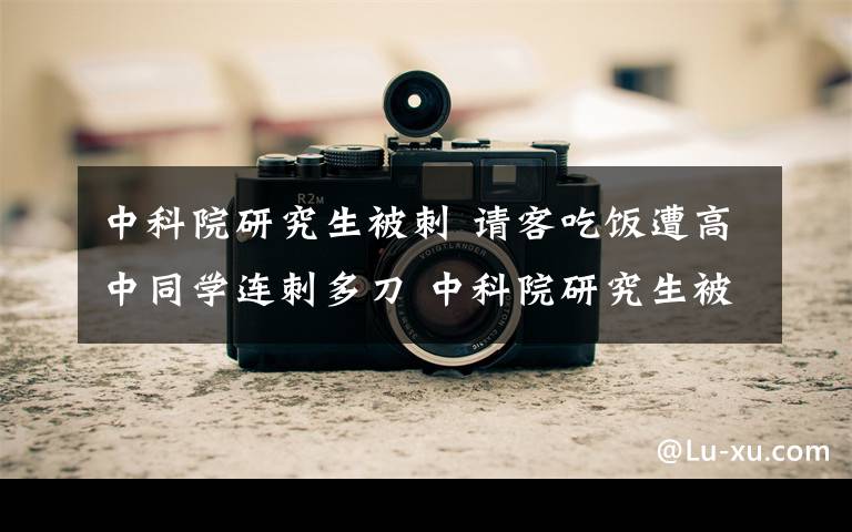 中科院研究生被刺 请客吃饭遭高中同学连刺多刀 中科院研究生被刺身亡凶手被捕文章配图