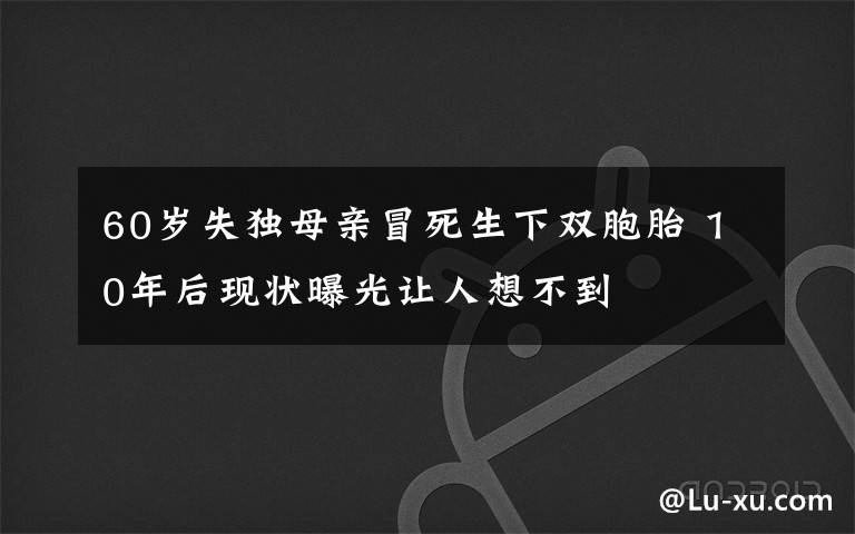 60岁失独母亲冒死生下双胞胎 10年后现状曝光让人想不到