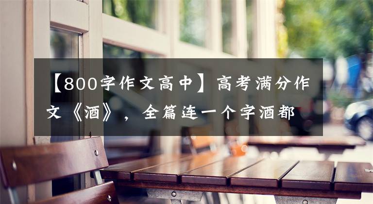 【800字作文高中】高考满分作文《酒》，全篇连一个字酒都没写，到底哪里让人陶醉？