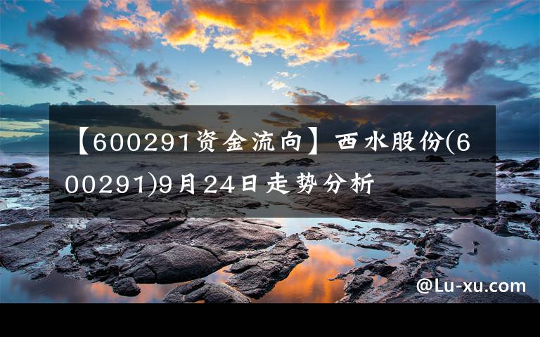 【600291资金流向】西水股份(600291)9月24日走势分析