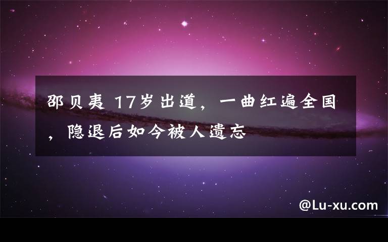 邵贝夷 17岁出道，一曲红遍全国，隐退后如今被人遗忘文章配图