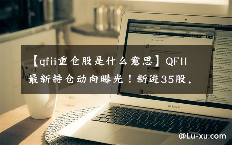 【qfii重仓股是什么意思】QFII最新持仓动向曝光！新进35股，增持26股，减持8股！（附股）