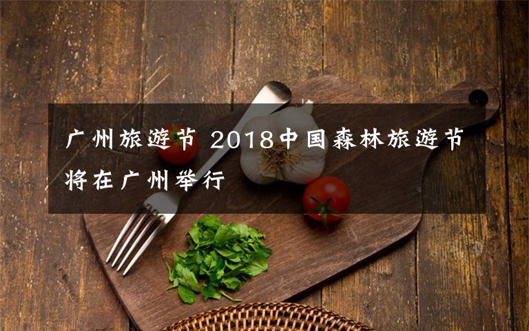 广州旅游节 2018中国森林旅游节将在广州举行