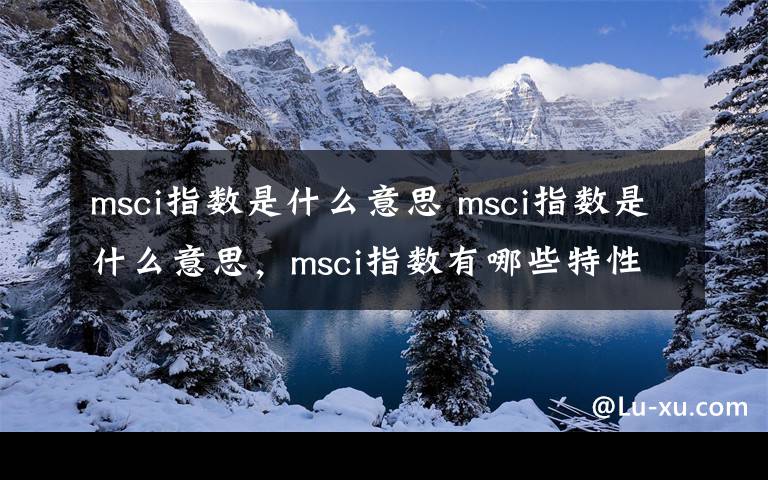 msci指数是什么意思 msci指数是什么意思，msci指数有哪些特性？