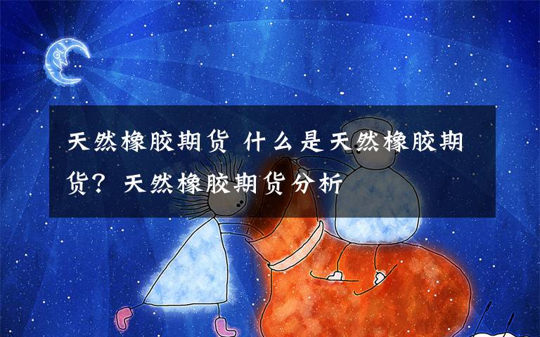 天然橡胶期货 什么是天然橡胶期货？天然橡胶期货分析文章配图